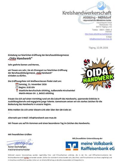 Einladung zur feierlichen Eröffnung der Berufsausbildungsmesse   „Oida Handwerk“  Sehr geehrte Damen und Herren,  wir freuen uns sehr, Sie als Ehrengast zur feierlichen Eröffnung  der Berufsausbildungsmesse „Oida Handwerk“ einladen zu dürfen.  Die Eröffnungsfeier mit Weißwurstessen findet statt am:  📅 Samstag, 21. November 2026  🕘 Beginn: 9:00 Uhr   📍  Staatliche Berufsschule Altötting, Außenstelle        Hirschwinkel -  Martin‐Moser‐Str. 1, 84503 Altötting  Freuen Sie sich auf einen Vormittag rund um die Zukunft des Handwerks, spannende Einblicke in  Ausbildungsberufe und engagierte junge Talente. Gemeinsam setzen wir ein starkes Zeichen für die  Bedeutung des Handwerks in unserer Region. 